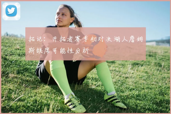 拓记：开拓者赛季初对决湖人詹姆斯缺席可能性分析