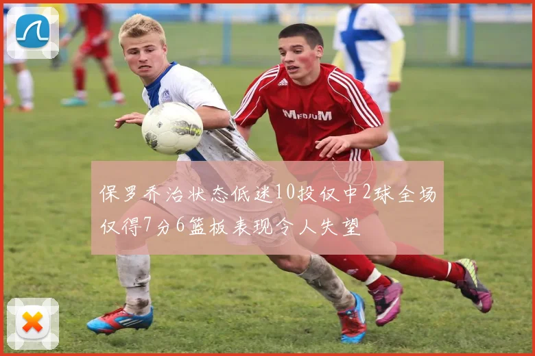 保罗乔治状态低迷10投仅中2球全场仅得7分6篮板表现令人失望