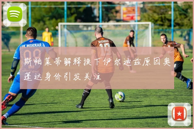 斯帕莱蒂解释换下伊尔迪兹原因奥蓬达身价引发关注