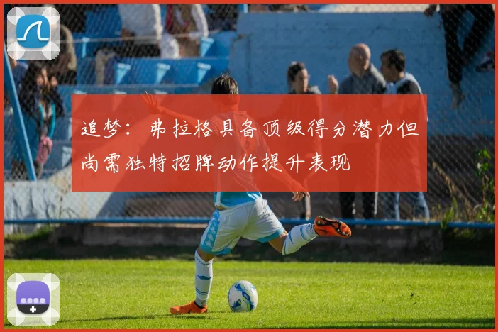 追梦：弗拉格具备顶级得分潜力但尚需独特招牌动作提升表现