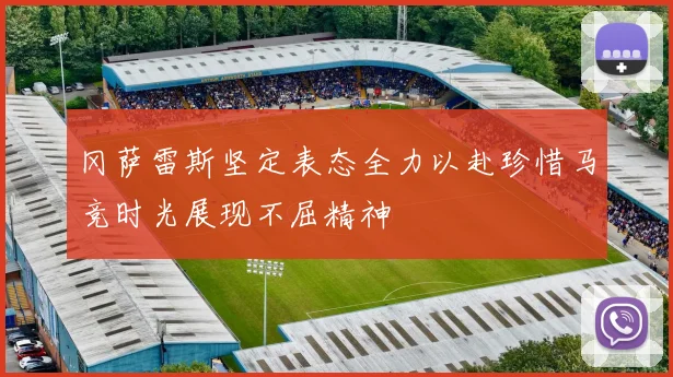 冈萨雷斯坚定表态全力以赴珍惜马竞时光展现不屈精神