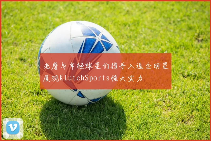 老詹与年轻球星们携手入选全明星展现KlutchSports强大实力