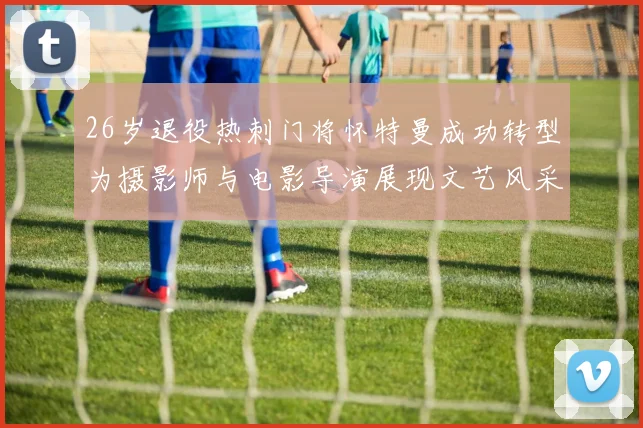 26岁退役热刺门将怀特曼成功转型为摄影师与电影导演展现文艺风采