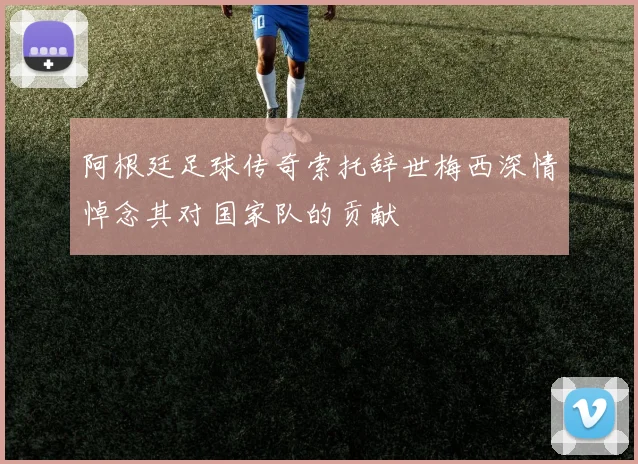阿根廷足球传奇索托辞世梅西深情悼念其对国家队的贡献