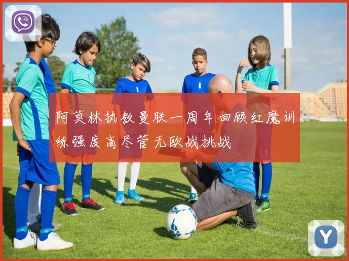 阿莫林执教曼联一周年回顾红魔训练强度高尽管无欧战挑战