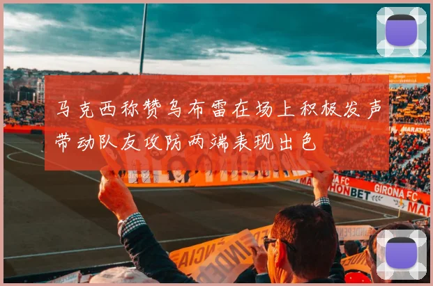 马克西称赞乌布雷在场上积极发声带动队友攻防两端表现出色