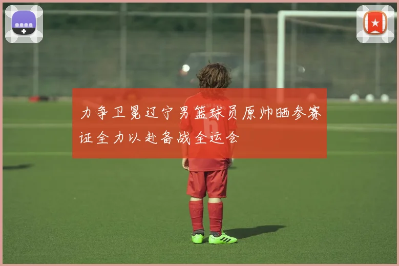力争卫冕辽宁男篮球员原帅晒参赛证全力以赴备战全运会