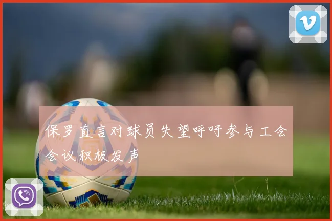 保罗直言对球员失望呼吁参与工会会议积极发声