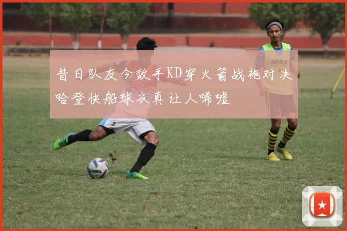 昔日队友今敌手KD穿火箭战袍对决哈登快船球衣真让人唏嘘