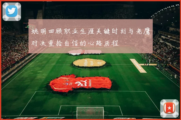姚明回顾职业生涯关键时刻与老鹰对决重拾自信的心路历程