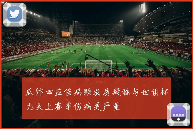 瓜帅回应伤病频发质疑称与世俱杯无关上赛季伤病更严重