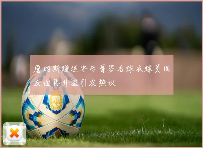 詹姆斯赠送字母哥签名球衣球员间友谊再升温引发热议