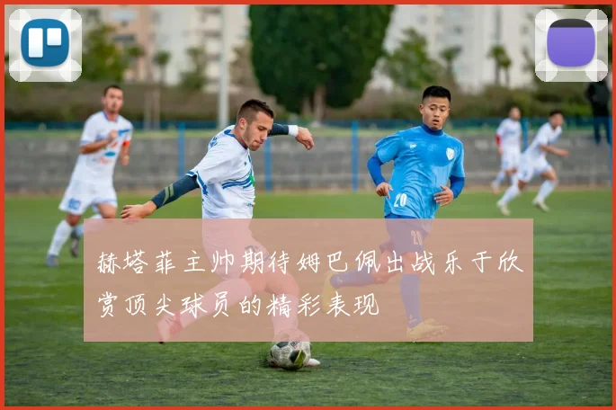 赫塔菲主帅期待姆巴佩出战乐于欣赏顶尖球员的精彩表现