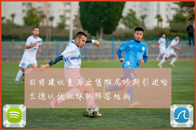 旧将建议皇马出售维尼修斯引进哈兰德以优化球队阵容结构