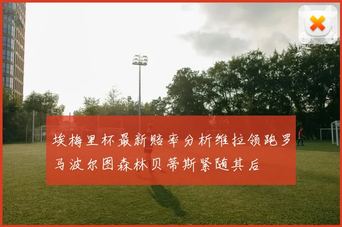 埃梅里杯最新赔率分析维拉领跑罗马波尔图森林贝蒂斯紧随其后