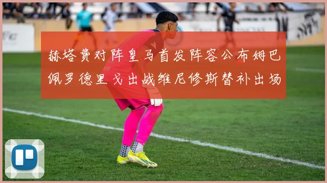 赫塔费对阵皇马首发阵容公布姆巴佩罗德里戈出战维尼修斯替补出场