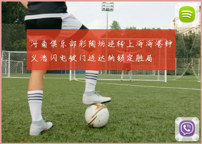 河南俱乐部彩陶坊逆转上海海港钟义浩闪电破门迈达纳锁定胜局